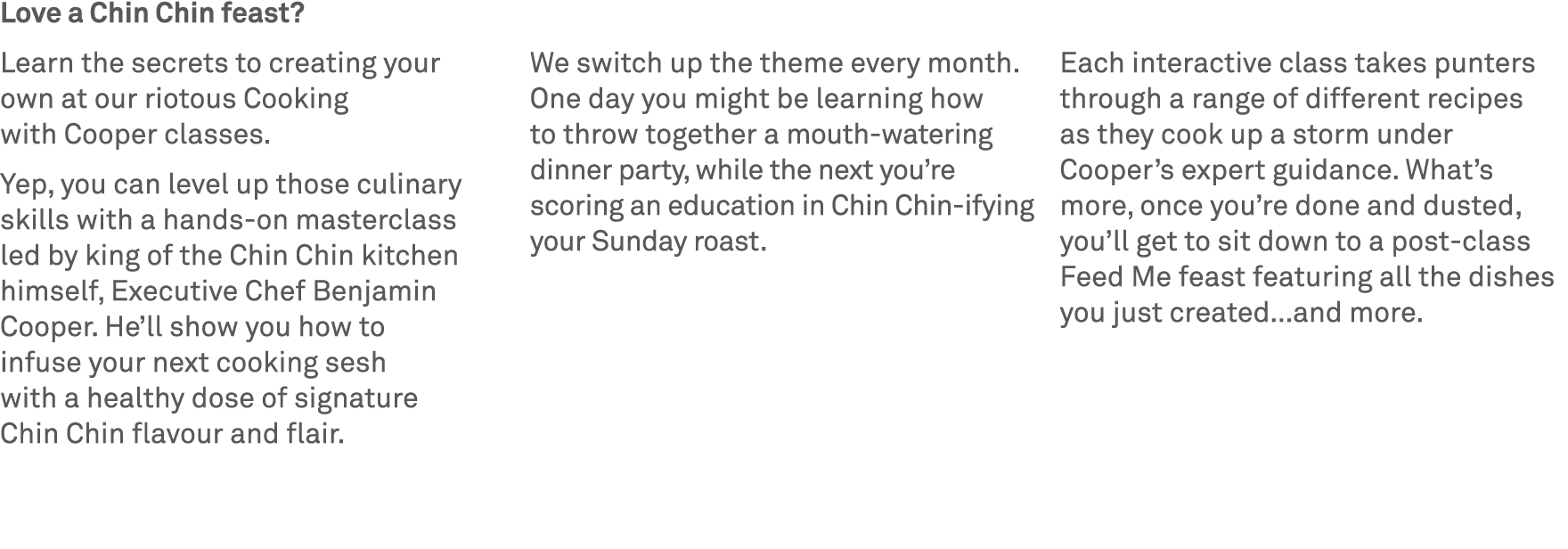 Love a Chin Chin feast? Learn the secrets to creating your own at our riotous Cooking with Cooper classes. Yep, you c...